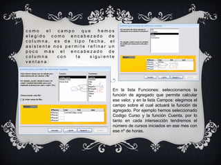 como   el  campo    que   hemos
elegido como encabezado de
columna, es de tipo fecha, el
asistente nos permite refinar un
poco más el encabezado de
columna    con   la    siguiente
ventana:




                               En la lista Funciones: seleccionamos la
                               función de agregado que permite calcular
                               ese valor, y en la lista Campos: elegimos el
                               campo sobre el cual actuará la función de
                               agregado. Por ejemplo hemos seleccionado
                               Codigo Curso y la función Cuenta, por lo
                               tanto en cada intersección tendremos el
                               número de cursos iniciados en ese mes con
                               ese nº de horas.
 