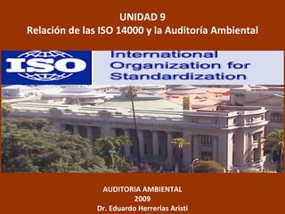 UNIDAD 9
Relación de las ISO 14000 y la Auditoría Ambiental




                AUDITORIA AMBIENTAL
                          2009
               Dr. Eduardo Herrerías Aristi
 