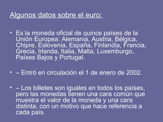 Algunos datos sobre el euro:

• Es la moneda oficial de quince países de la
  Unión Europea: Alemania, Austria, Bélgica,
  Chipre, Eslovenia, España, Finlandia, Francia,
  Grecia, Irlanda, Italia, Malta, Luxemburgo,
  Países Bajos y Portugal.

• – Entró en circulación el 1 de enero de 2002.

• – Los billetes son iguales en todos los países,
  pero las monedas tienen una cara común que
  muestra el valor de la moneda y una cara
  distinta, con un motivo que hace referencia a
  cada país.
 