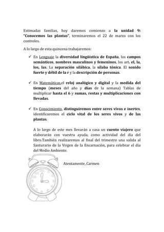 Estimadas familias, hoy daremos comienzo a la unidad 9:
“Conocemos las plantas”, terminaremos el 22 de marzo con los
controles.
A lo largo de esta quincena trabajaremos:
En Lenguaje la diversidad lingüística de España, los campos
semánticos, nombres masculinos y femeninos, los art. el, la,
los, las. La separación silábica, la sílaba tónica. El sonido
fuerte y débil de la r y la descripción de personas.
En Matemáticas,el reloj analógico y digital y la medida del
tiempo (meses del año y días de la semana) Tablas de
multiplicar hasta el 6 y sumas, restas y multiplicaciones con
llevadas.
En Conocimiento, distinguiremos entre seres vivos e inertes,
identificaremos el ciclo vital de los seres vivos y de las
plantas.
A lo largo de este mes llevarán a casa un cuento viajero que
elaborarán con vuestra ayuda, como actividad del día del
libro.También realizaremos al final del trimestre una salida al
Santurario de la Virgen de la Encarnación, para celebrar el día
del Medio Ambiente.
Atentamente, Carmen
