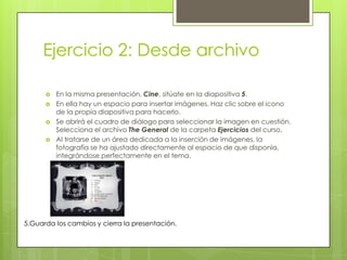 Ejercicio 2: Desde archivo
 En la misma presentación, Cine, sitúate en la diapositiva 5.
 En ella hay un espacio para insertar imágenes. Haz clic sobre el icono
de la propia diapositiva para hacerlo.
 Se abrirá el cuadro de diálogo para seleccionar la imagen en cuestión.
Selecciona el archivo The General de la carpeta Ejercicios del curso.
 Al tratarse de un área dedicada a la inserción de imágenes, la
fotografía se ha ajustado directamente al espacio de que disponía,
integrándose perfectamente en el tema.
5.Guarda los cambios y cierra la presentación.
 