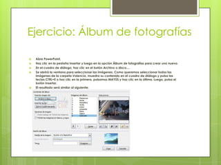 Ejercicio: Álbum de fotografías
 Abre PowerPoint.
 Haz clic en la pestaña Insertar y luego en la opción Álbum de fotografías para crear uno nuevo.
 En el cuadro de diálogo, haz clic en el botón Archivo o disco....
 Se abrirá la ventana para seleccionar las imágenes. Como queremos seleccionar todas las
imágenes de la carpeta Valencia, muestra su contenido en el cuadro de diálogo y pulsa las
teclas CTRL+E o haz clic en la primera, pulsamos MAYÚS y haz clic en la última. Luego, pulsa el
botón Insertar.
 El resultado será similar al siguiente:
 