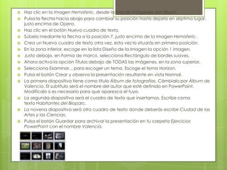  Haz clic en la imagen Hemisferic, desde la lista de imágenes del álbum.
 Pulsa la flecha hacia abajo para cambiar su posición hasta dejarla en séptimo lugar,
justo encima de Opera.
 Haz clic en el botón Nuevo cuadro de texto.
 Súbelo mediante la flecha a la posición 7, justo encima de la imagen Hemisferic.
 Crea un Nuevo cuadro de texto otra vez, esta vez lo situarás en primera posición.
 En la zona inferior, escoge en la lista Diseño de la imagen la opción 1 imagen.
 Justo debajo, en Forma de marco, selecciona Rectángulo de bordes suaves.
 Ahora activa la opción Títulos debajo de TODAS las imágenes, en la zona superior.
 Selecciona Examinar... para escoger un tema. Escoge el tema Horizon.
 Pulsa el botón Crear y observa la presentación resultante en vista Normal.
 La primera diapositiva tiene como título Álbum de fotografías. Cámbialo por Álbum de
Valencia. El subtítulo será el nombre del autor que esté definido en PowerPoint.
Modifícalo si es necesario para que aparezca el tuyo.
 La segunda diapositiva será el cuadro de texto que insertamos. Escribe como
texto Habitantes del Bioparc.
 La novena diapositiva será otro cuadro de texto donde deberás escribir Ciudad de las
Artes y las Ciencias.
 Pulsa el botón Guardar para archivar la presentación en tu carpeta Ejercicios
PowerPoint con el nombre Valencia.
 