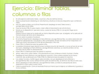 Ejercicio: Eliminar tablas,
columnas o filas
 En este ejercicio eliminarás tablas, columnas y filas de distintas formas.
 Abre la presentación Marketing en vista Normal y sitúate en la tercera diapositiva que contiene la
tabla.
 Haz clic sobre la tabla y en la ficha Presentación despliega el menú Seleccionar y
escoge Seleccionar tabla.
 Pulsa las teclas CTRL+C para copiar, o bien utiliza la herramienta de la ficha Inicio.
 Sitúate en la diapositiva 4, que está vacía, y pulsa las teclas CTRL+V o la opción Pegar de la
ficha Inicio.
Observa que la tabla se ha duplicado en dicha diapositiva pero que, al pegarla, se ha aplicado el
formato propio del tema de la diapositiva.
 Haz clic sobre la palabra Facebook.
 En la ficha Presentación despliega el menú Eliminar y escoge Eliminar filas. Los datos sobre esta red
social han desaparecido, incluyendo su fila contenedora. El resto de datos se han reajustado a la
tabla que ahora sólo presenta la fila de encabezados y tres más.
 Pulsa CTRL+Z o Deshacer para recuperar la fila.
 La palabra Facebook sigue siendo la que contiene el punto de inserción, si no es así haz clic en ella
de nuevo. Despliega el menú Eliminar y escoge Eliminar columnas. La columna entera con los
nombres de las redes ha desaparecido.
 Pulsa CTRL+Z o Deshacer para recuperar la columna.
 Ahora, selecciona varias celdas, concretamente las que contienen el texto Youtube y Twitter.
 Despliega el menú Eliminar y escoge Eliminar columnas. Como ambas estaban en la misma
columna, sólo se eliminará una. Pulsa CTRL+Z o Deshacer para recuperar la columna.
 Las celdas Youtube y Twitter siguen seleccionadas, así que despliega el menú Eliminar y
escoge Eliminar filas. Como ambas forman parte de distintas filas, se eliminan dos filas en este caso.
 Ahora despliega el menú Eliminar y escoge Eliminar tabla. La tabla ha desaparecido de la
diapositiva 4, que vuelve a estar vacía.
 Cierra la presentación. Como el resultado final es el mismo que el original, es indiferente si guardas o
no los cambios.
 