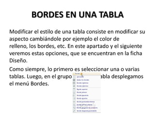 BORDES EN UNA TABLA
Modificar el estilo de una tabla consiste en modificar su
aspecto cambiándole por ejemplo el color de
relleno, los bordes, etc. En este apartado y el siguiente
veremos estas opciones, que se encuentran en la ficha
Diseño.
Como siempre, lo primero es seleccionar una o varias
tablas. Luego, en el grupo Estilos de tabla desplegamos
el menú Bordes.
 