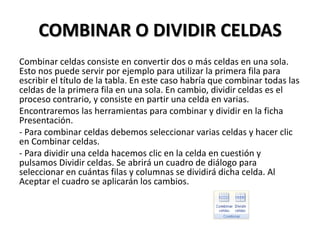 COMBINAR O DIVIDIR CELDAS
Combinar celdas consiste en convertir dos o más celdas en una sola.
Esto nos puede servir por ejemplo para utilizar la primera fila para
escribir el título de la tabla. En este caso habría que combinar todas las
celdas de la primera fila en una sola. En cambio, dividir celdas es el
proceso contrario, y consiste en partir una celda en varias.
Encontraremos las herramientas para combinar y dividir en la ficha
Presentación.
- Para combinar celdas debemos seleccionar varias celdas y hacer clic
en Combinar celdas.
- Para dividir una celda hacemos clic en la celda en cuestión y
pulsamos Dividir celdas. Se abrirá un cuadro de diálogo para
seleccionar en cuántas filas y columnas se dividirá dicha celda. Al
Aceptar el cuadro se aplicarán los cambios.
 