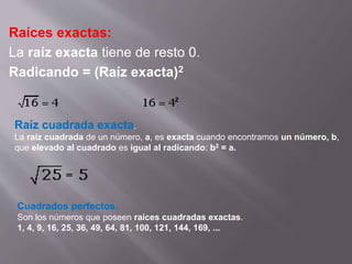 Raíces exactas: 
La raíz exacta tiene de resto 0. 
Radicando = (Raíz exacta)2 
Raíz cuadrada exacta. 
La raíz cuadrada de un número, a, es exacta cuando encontramos un número, b, 
que elevado al cuadrado es igual al radicando: b2 = a. 
Cuadrados perfectos. 
Son los números que poseen raíces cuadradas exactas. 
1, 4, 9, 16, 25, 36, 49, 64, 81, 100, 121, 144, 169, ... 
 