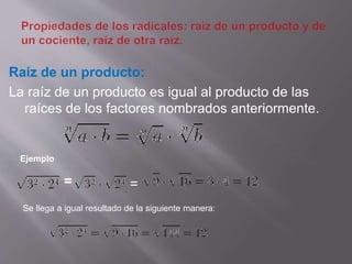 Raíz de un producto: 
La raíz de un producto es igual al producto de las 
raíces de los factores nombrados anteriormente. 
Ejemplo 
= = 
Se llega a igual resultado de la siguiente manera: 
 