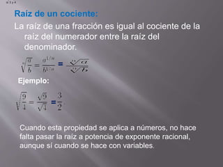 Raíz de un cociente: 
La raíz de una fracción es igual al cociente de la 
raíz del numerador entre la raíz del 
denominador. 
= 
Ejemplo 
si 3 y 4 
Ejemplo: 
= 
Cuando esta propiedad se aplica a números, no hace 
falta pasar la raíz a potencia de exponente racional, 
aunque sí cuando se hace con variables. 
 