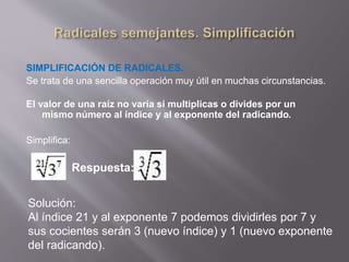 SIMPLIFICACIÓN DE RADICALES. 
Se trata de una sencilla operación muy útil en muchas circunstancias. 
El valor de una raíz no varía si multiplicas o divides por un 
mismo número al índice y al exponente del radicando. 
Simplifica: 
Respuesta: 
Solución: 
Al índice 21 y al exponente 7 podemos dividirles por 7 y 
sus cocientes serán 3 (nuevo índice) y 1 (nuevo exponente 
del radicando). 
 
