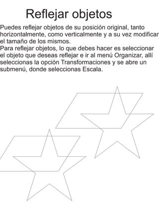 Reflejar objetos 
Puedes reflejar objetos de su posición original, tanto 
horizontalmente, como verticalmente y a su vez modificar 
el tamaño de los mismos. 
Para reflejar objetos, lo que debes hacer es seleccionar 
el objeto que deseas reflejar e ir al menú Organizar, allí 
seleccionas la opción Transformaciones y se abre un 
submenú, donde seleccionas Escala. 
 