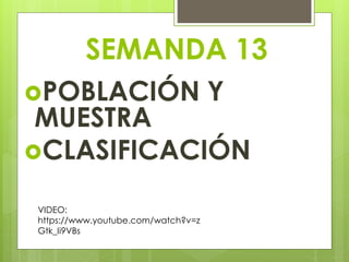 SEMANDA 13 
POBLACIÓN Y 
MUESTRA 
CLASIFICACIÓN 
VIDEO: 
https://www.youtube.com/watch?v=z 
Gtk_Ii9VBs 
 