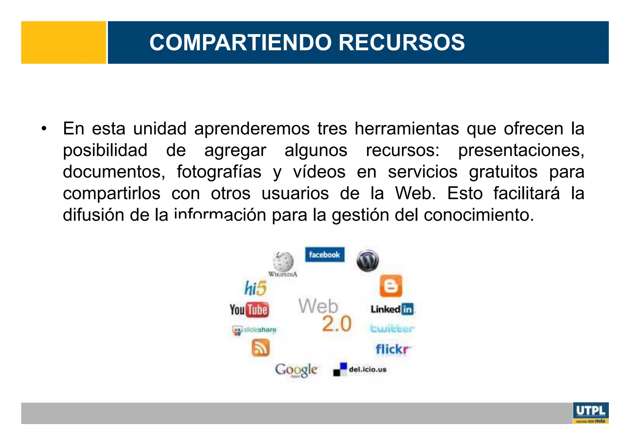 COMPARTIENDO RECURSOS
• En esta unidad aprenderemos tres herramientas que ofrecen la
posibilidad de agregar algunos recursos: presentaciones,
documentos, fotografías y vídeos en servicios gratuitos para
compartirlos con otros usuarios de la Web. Esto facilitará la
difusión de la información para la gestión del conocimiento.