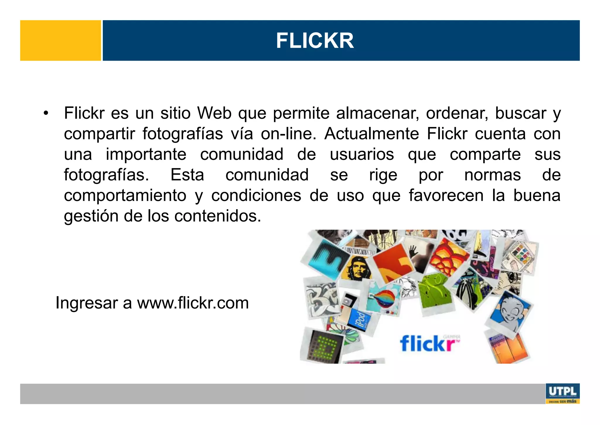 FLICKR
• Flickr es un sitio Web que permite almacenar, ordenar, buscar y
compartir fotografías vía on-line. Actualmente Flickr cuenta con
una importante comunidad de usuarios que comparte sus
fotografías. Esta comunidad se rige por normas de
comportamiento y condiciones de uso que favorecen la buena
gestión de los contenidos.
Ingresar a www.flickr.com
