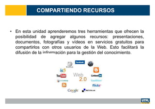 COMPARTIENDO RECURSOS
• En esta unidad aprenderemos tres herramientas que ofrecen la
posibilidad de agregar algunos recursos: presentaciones,
documentos, fotografías y vídeos en servicios gratuitos para
compartirlos con otros usuarios de la Web. Esto facilitará la
difusión de la información para la gestión del conocimiento.
 