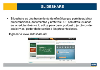 SLIDESHARE
• Slideshare es una herramienta de ofimática que permite publicar
presentaciones, documentos y archivos PDF con otros usuarios
en la red; también se lo utiliza para crear podcast o (archivos de
audio) y así poder darle sonido a las presentaciones.
Ingresar a www.slideshare.net
 