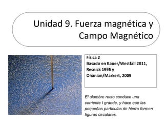 Unidad 9. Fuerza magnética y
Campo Magnético
Física 2
Basado en Bauer/Westfall 2011,
Resnick 1995 y
Ohanian/Markert, 2009
El alambre recto conduce una
corriente I grande, y hace que las
pequeñas partículas de hierro formen
figuras circulares.
 