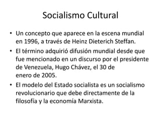 Socialismo Cultural
• Un concepto que aparece en la escena mundial
en 1996, a través de Heinz Dieterich Steffan.
• El término adquirió difusión mundial desde que
fue mencionado en un discurso por el presidente
de Venezuela, Hugo Chávez, el 30 de
enero de 2005.
• El modelo del Estado socialista es un socialismo
revolucionario que debe directamente de la
filosofía y la economía Marxista.
 