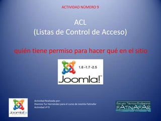 ACTIVIDAD NÚMERO 9



                   ACL
      (Listas de Control de Acceso)

quién tiene permiso para hacer qué en el sitio




      Actividad Realizada por:
      Dionisio Tur Hernández para el curso de Joomla-Fatinafar
      Actividad nº 9
 