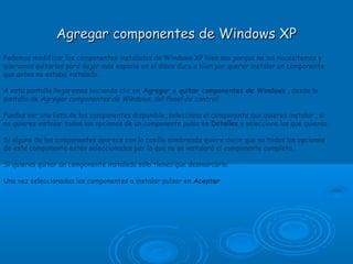 Agregar componentes de Windows XPAgregar componentes de Windows XP
Podemos modificar los componentes instalados de Windows XP bien sea porque no los necesitemos y
queramos quitarlos para dejar más espacio en el disco duro o bien por querer instalar un componente
que antes no estaba instalado.
A esta pantalla llegaremos haciendo clic en Agregar o quitar componentes de Windows , desde la
pantalla de Agregar componentes de Windows, del Panel de control.
Puedes ver una lista de los componentes disponible, selecciona el componente que quieres instalar , si
no quieres instalar todas las opciones de un componente pulsa en Detalles y selecciona las que quieras.
Si alguno de los componentes aparece con la casilla sombreada quiere decir que no todos las opciones
de este componente están seleccionadas por lo que no se instalará el componente completo.
Si quieres quitar un componente instalado sólo tienes que desmarcarlo.
Una vez seleccionados los componentes a instalar pulsar en Aceptar
 