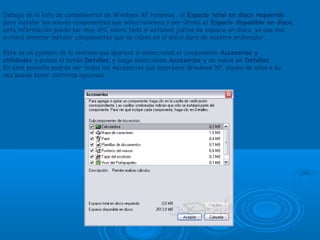 Debajo de la lista de componentes de Windows XP tenemos , el Espacio total en disco requerido
para instalar los nuevos componentes que seleccionemos y por último el Espacio disponible en disco,
esta información puede ser muy útil, sobre todo si estamos justos de espacio en disco, ya que nos
evitará intentar instalar componentes que no caben en el disco duro de nuestro ordenador.
Este es un ejemplo de la ventana que aparece si seleccionas el componente Accesorios y
utilidades y pulsas el botón Detalles, y luego seleccionas Accesorios y de nuevo en Detalles
En esta pantalla podrás ver todos los Accesorios que incorpora Windows XP, alguno de ellos a su
vez puede tener distintas opciones.
 