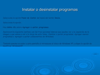 Instalar o desinstalar programasInstalar o desinstalar programas
Selecciona la opción Panel de Contol del menú del botón Inicio.
Selecciona la opción .
Haz doble clic sobre Agregar o quitar programas.
Aparecerá la siguiente ventana con las tres opciones básicas que puedes ver a la izquierda de la
imagen y que vamos a ver a lo largo de este tema: Cambiar o quitar programas, Agregar nuevos
programas y Agregar o quitar componentes de Windows.
 
También puedes acceder a esta pantalla si introduces el disco de Windows XP y eliges la opción de
modificar WindowsXP
 