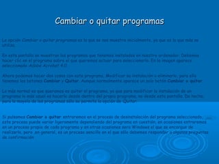 Cambiar o quitar programasCambiar o quitar programas
La opción Cambiar o quitar programas es la que se nos muestra inicialmente, ya que es la que más se
utiliza.
En esta pantalla se muestran los programas que tenemos instalados en nuestro ordenador. Debemos
hacer clic en el programa sobre el que queremos actuar para seleccionarlo. En la imagen aparece
seleccionado Adobe Acrobat 4.0.
Ahora podemos hacer dos cosas con este programa, Modificar su instalación o eliminarlo, para ello
tenemos los botones Cambiar y Quitar. Aunque normalmente aparece un solo botón Cambiar o quitar.
Lo más normal es que queramos es quitar el programa, ya que para modificar la instalación de un
programa lo más usual es hacerlo desde dentro del propio programa, no desde esta pantalla. De hecho,
para la mayoía de los programas sólo se permite la opción de Quitar.
 
Si pulsamos Cambiar o quitar entraremos en el proceso de desinstalación del programa seleccionado,
este proceso puede variar ligeramente dependiendo del programa en cuestión, en ocasiones entraremos
en un proceso propio de cada programa y en otras ocasiones sera Windows el que se encargue de
realizarlo, pero ,en general, es un proceso sencillo en el que sólo debemos responder a algunas preguntas
de confirmación
 