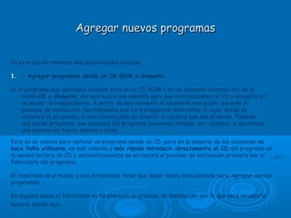 Agregar nuevos programasAgregar nuevos programas
En esta opción tenemos dos posibilidades básicas:
1. - Agregar programas desde un CR-ROM o disquete.
Si el programa que queremos instalar esta en un CD-ROM o en un disquete haremos clic en el
botón CD o disquete, nos aparecerá una pantalla para que introduzcamos el CD o disquete en
la unidad correspondiente. A partir de ese momento el asistente nos guiará durante el
proceso de instalación. Normalmente nos hará preguntas referentes al lugar donde se
instalará el programa, lo más aconsejable es aceptar la carpeta que nos propone. También
nos puede preguntar que opciones del programa queremos instalar, por ejemplo, si queremos
una instalación típica, mínima o total.
Este es un camino para instalar un programa desde un CD, pero en la mayoría de las ocasiones no
hace falta utilizarlo, es más cómodo y más rápido introducir directamente el CD del programa en
la unidad lectora de CD y automáticamente se arrancará el proceso de instalación previsto por el
fabricante del programa.
El resultado es el mismo y nos evitaremos tener que llegar hasta esta pantalla para Agregar nuevos
programas.
En algunos casos el fabricante no ha previsto un proceso de instalación, por lo que será necesario
hacerlo desde aquí.
 