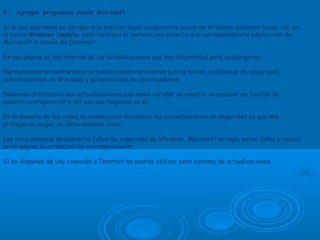 2.- Agregar programas desde Microsoft.
Si lo que queremos es agregar o actualizar algún componente nuevo de Windows debemos hacer clic en
el botón Windows Update, esto hará que el sistema nos conecte a la correspondiente página web de
Microsoft a través de Internet.
En esa página se nos informa de las actualizaciones que hay disponibles para descargarse.
Normalmente encontraremos actualizaciones referentes a tres temas, problemas de seguridad,
actualizaciones de Windows y actualización de controladores.
Debemos determinar que actualizaciones queremos instalar en nuestro ordenador en función de
nuestra configuración y del uso que hagamos de él.
En la mayoria de los casos es aconsejable instalarse las actualizaciones de seguridad ya que nos
protegerán mejor de determinados virus.
Los virus ponen al descubierto fallos de seguridad de Windows, Microsoft arregla estos fallos y coloca
en su página la actualización correspondiente.
Si no dispones de una conexión a Internet no podrás utilizar este sistema de actualizaciones.
 