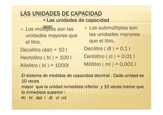 LAS UNIDADES DE CAPACIDAD
             • Las unidades de capacidad
             son:
  Los múltiplos son las         Los submúltiplos son
  unidades mayores que          las unidades menores
  el litro.                     que el litro.
Decalitro (dal) = 10 l        Decilitro ( dl ) = 0,1 l
Hectolitro ( hl ) = 100 l     Centilitro ( cl ) = 0,01 l
Kilolitro ( kl ) = 1000l      Mililitro ( ml ) = 0,001 l

El sistema de medidas de capacidad decimal . Cada unidad es
10 veces
mayor que la unidad inmediata inferior y 10 veces menor que
la inmediata superior :
Kl hl dal l dl cl ml
 