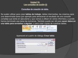 Unidad 10.
                          Las consultas de acción (I)

                       Consultas de creación de tabla.

Se suelen utilizar para crear tablas de trabajo, tablas intermedias, las creamos para
una determinada tarea (por ejemplo para almacenar el resultado de una consulta
compleja que tarda en ejecutarse y que vamos a utilizar en varios informes) y cuando
hemos terminado esa tarea las borramos. También puede ser útil para sacar datos en
una tabla para enviarlos a alguien, o para crear copias de nuestras tablas.




                 Aparecerá el cuadro de diálogo Crear tabla:
 
