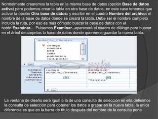 Normalmente crearemos la tabla en la misma base de datos (opción Base de datos
activa) pero podemos crear la tabla en otra base de datos, en este caso tenemos que
activar la opción Otra base de datos: y escribir en el cuadro Nombre del archivo: el
nombre de la base de datos donde se creará la tabla. Debe ser el nombre completo
incluida la ruta, por eso es más cómodo buscar la base de datos con el
botón Examinar.... Pulsamos Examinar...aparecerá el cuadro de diálogo para buscar
en el árbol de carpetas la base de datos donde queremos guardar la nueva tabla.




 La ventana de diseño será igual a la de una consulta de selección en ella definimos
 la consulta de selección para obtener los datos a grabar en la nueva tabla, la única
 diferencia es que en la barra de título después del nombre de la consulta pone
 