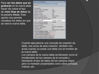Para ver los datos que se
grabarán en la nueva tabla
hacer clic sobre el tipo
de vista Hoja de datos de
la pestaña Inicio. Esta
opción nos permite
visualizar los datos sin que
se cree la nueva tabla.




                   Cuando ejecutamos una consulta de creación de
                   tabla, nos avisa de esta creación, también nos
                   avisa cuando ya existe una tabla con el nombre de
                   la nueva tabla.
                   Los campos de la nueva tabla se llamarán como el
                   encabezado de los campos de la consulta y
                   heredarán el tipo de datos de los campos origen
                   pero no heredan propiedades como clave principal,
                   índices, etc.
 