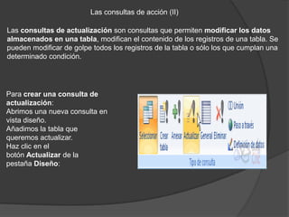 Las consultas de acción (II)

Las consultas de actualización son consultas que permiten modificar los datos
almacenados en una tabla, modifican el contenido de los registros de una tabla. Se
pueden modificar de golpe todos los registros de la tabla o sólo los que cumplan una
determinado condición.




Para crear una consulta de
actualización:
Abrimos una nueva consulta en
vista diseño.
Añadimos la tabla que
queremos actualizar.
Haz clic en el
botón Actualizar de la
pestaña Diseño:
 