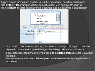 A partir de ese momento la cuadrícula cambia de aspecto, han desaparecido las
filas Orden: y Mostrar: por carecer de sentido aquí y en su lugar tenemos la
fila Actualizar a: como puedes ver en el ejemplo que te ofrecemos a continuación




    La expresión puede ser un valor fijo, un nombre de campo del origen o cualquier
    expresión basada en campos del origen, también podría ser un parámetro.
    Esta expresión debe generar un valor del tipo de dato apropiado para la columna
    indicada.
    La expresión debe ser calculable a partir de los valores de la fila que se está
    actualizando
 