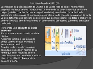 Las consultas de acción (III)
La inserción se puede realizar de una fila o de varias filas de golpe, normalmente
cogiendo los datos de otra tabla por eso una consulta de datos anexados tendrá un
origen (la tabla o tablas de donde cogerá los datos) y un destino (la tabla donde
insertamos estos datos). El mecanismo es similar al de la consulta de creación de tabla
ya que definimos una consulta de selección que permite obtener los datos a grabar y lo
que varía es que ahora indicaremos en qué columna del destino queremos almacenar
cada valor.
Para crear una consulta de datos
anexados:
Abrimos una nueva consulta en vista
diseño.
Añadimos la tabla o las tablas de
donde vamos a sacar los datos a
insertar en el destino.
Diseñamos la consulta como una
consulta de selección normal de tal
forma que en el resultado de esa
consulta aparezcan los datos a insertar.
Haz clic en el botón Anexar de la
pestaña Diseño:
 