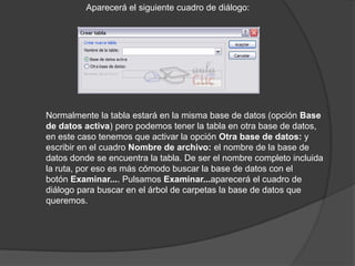Aparecerá el siguiente cuadro de diálogo:




Normalmente la tabla estará en la misma base de datos (opción Base
de datos activa) pero podemos tener la tabla en otra base de datos,
en este caso tenemos que activar la opción Otra base de datos: y
escribir en el cuadro Nombre de archivo: el nombre de la base de
datos donde se encuentra la tabla. De ser el nombre completo incluida
la ruta, por eso es más cómodo buscar la base de datos con el
botón Examinar.... Pulsamos Examinar...aparecerá el cuadro de
diálogo para buscar en el árbol de carpetas la base de datos que
queremos.
 