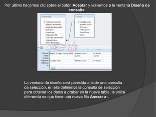 Por último hacemos clic sobre el botón Aceptar y volvemos a la ventana Diseño de
                                     consulta.




          La ventana de diseño será parecida a la de una consulta
          de selección, en ella definimos la consulta de selección
          para obtener los datos a grabar en la nueva tabla, la única
          diferencia es que tiene una nueva fila Anexar a:.
 