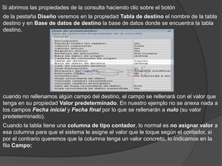 Si abrimos las propiedades de la consulta haciendo clic sobre el botón
de la pestaña Diseño veremos en la propiedad Tabla de destino el nombre de la tabla
destino y en Base de datos de destino la base de datos donde se encuentra la tabla
destino.




cuando no rellenamos algún campo del destino, el campo se rellenará con el valor que
tenga en su propiedad Valor predeterminado. En nuestro ejemplo no se anexa nada a
los campos Fecha inicial y Fecha final por lo que se rellenarán a nulo (su valor
predeterminado).
Cuando la tabla tiene una columna de tipo contador, lo normal es no asignar valor a
esa columna para que el sistema le asigne el valor que le toque según el contador, si
por el contrario queremos que la columna tenga un valor concreto, lo indicamos en la
fila Campo:
 
