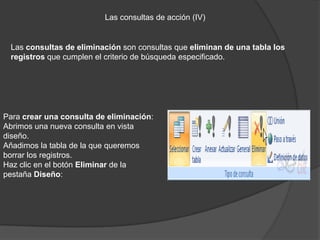 Las consultas de acción (IV)


 Las consultas de eliminación son consultas que eliminan de una tabla los
 registros que cumplen el criterio de búsqueda especificado.




Para crear una consulta de eliminación:
Abrimos una nueva consulta en vista
diseño.
Añadimos la tabla de la que queremos
borrar los registros.
Haz clic en el botón Eliminar de la
pestaña Diseño:
 