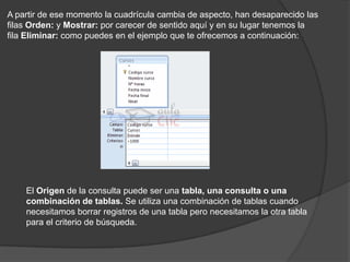 A partir de ese momento la cuadrícula cambia de aspecto, han desaparecido las
filas Orden: y Mostrar: por carecer de sentido aquí y en su lugar tenemos la
fila Eliminar: como puedes en el ejemplo que te ofrecemos a continuación:




    El Origen de la consulta puede ser una tabla, una consulta o una
    combinación de tablas. Se utiliza una combinación de tablas cuando
    necesitamos borrar registros de una tabla pero necesitamos la otra tabla
    para el criterio de búsqueda.
 