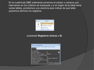 En la cuadrícula QBE solamente ponemos el campo o campos que
intervienen en los criterios de búsqueda y si el origen de la tabla tiene
varias tablas, pondremos una columna para indicar de qué tabla
queremos eliminar los registros.




                  propiedad Registros únicos a Sí.
 