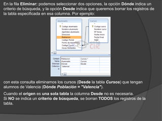 En la fila Eliminar: podemos seleccionar dos opciones, la opción Dónde indica un
criterio de búsqueda, y la opción Desde indica que queremos borrar los registros de
la tabla especificada en esa columna. Por ejemplo:




con esta consulta eliminamos los cursos (Desde la tabla Cursos) que tengan
alumnos de Valencia (Dónde Población = "Valencia").
Cuando el origen es una sola tabla la columna Desde no es necesaria.
Si NO se indica un criterio de búsqueda, se borran TODOS los registros de la
tabla.
 