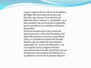 La gran mayoría de las críticas al Socialismo
del Siglo XXI provienen de sectores de
derecha, que acusan al movimiento de
defender ideas "caducas" y "perimidas".,13 si
bien también hay sectoresa de la izquierda,
que lo consideran un socialismo falaz[cita
requerida].
De los personajes que se han mostrado
abiertamente en contra del Socialismo del
Siglo XXI podemos encontrar a José María
Aznar, ex-presidente español del Partido
Popular, que lo calificó de aburrido[cita
requerida], de "coartar las libertades" y de
"no respetar la ley.14 Algunas fuentes
venezolanas han acusado a José María Aznar
de financiar una campaña de difamación a
su gobierno a través de la empresa Repsol.1
 