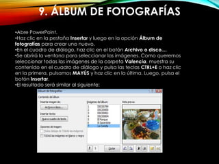 9. ÁLBUM DE FOTOGRAFÍAS
•Abre PowerPoint.
•Haz clic en la pestaña Insertar y luego en la opción Álbum de
fotografías para crear uno nuevo.
•En el cuadro de diálogo, haz clic en el botón Archivo o disco....
•Se abrirá la ventana para seleccionar las imágenes. Como queremos
seleccionar todas las imágenes de la carpeta Valencia, muestra su
contenido en el cuadro de diálogo y pulsa las teclas CTRL+E o haz clic
en la primera, pulsamos MAYÚS y haz clic en la última. Luego, pulsa el
botón Insertar.
•El resultado será similar al siguiente:
 