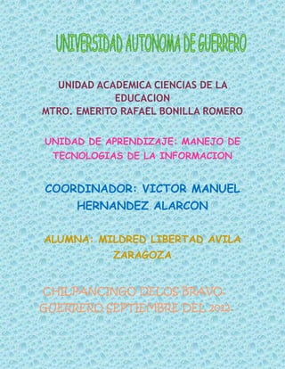 UNIDAD ACADEMICA CIENCIAS DE LA
             EDUCACION
MTRO. EMERITO RAFAEL BONILLA ROMERO

UNIDAD DE APRENDIZAJE: MANEJO DE
 TECNOLOGIAS DE LA INFORMACION


COORDINADOR: VICTOR MANUEL
      HERNANDEZ ALARCON

ALUMNA: MILDRED LIBERTAD AVILA
            ZARAGOZA


CHILPANCINGO DELOS BRAVO,
GUERRERO SEPTIEMBRE DEL 2012.
 