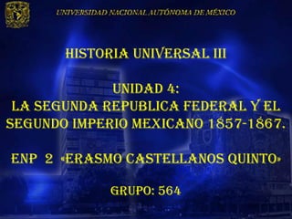 HISTORIA UNIVERSAL III

             UNIDAD 4:
 LA SEGUNDA REPUBLICA FEDERAL Y EL
SEGUNDO IMPERIO MEXICANO 1857-1867.

Enp 2 «erasmo castellanos quinto»

             Grupo: 564
 