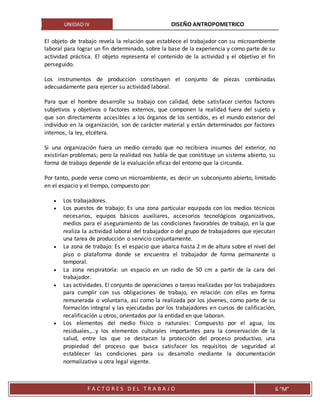 UNIDAD IV DISEÑO ANTROPOMETRICO
F A C T O R E S D E L T R A B A J O 6 “M”
El objeto de trabajo revela la relación que establece el trabajador con su microambiente
laboral para lograr un fin determinado, sobre la base de la experiencia y como parte de su
actividad práctica. El objeto representa el contenido de la actividad y el objetivo el fin
perseguido.
Los instrumentos de producción constituyen el conjunto de piezas combinadas
adecuadamente para ejercer su actividad laboral.
Para que el hombre desarrolle su trabajo con calidad, debe satisfacer ciertos factores
subjetivos y objetivos o factores externos, que componen la realidad fuera del sujeto y
que son directamente accesibles a los órganos de los sentidos, es el mundo exterior del
individuo en la organización, son de carácter material y están determinados por factores
internos, la ley, etcétera.
Si una organización fuera un medio cerrado que no recibiera insumos del exterior, no
existirían problemas; pero la realidad nos habla de que constituye un sistema abierto, su
forma de trabajo depende de la evaluación eficaz del entorno que la circunda.
Por tanto, puede verse como un microambiente, es decir un subconjunto abierto, limitado
en el espacio y el tiempo, compuesto por:
 Los trabajadores.
 Los puestos de trabajo: Es una zona particular equipada con los medios técnicos
necesarios, equipos básicos auxiliares, accesorios tecnológicos organizativos,
medios para el aseguramiento de las condiciones favorables de trabajo, en la que
realiza la actividad laboral del trabajador o del grupo de trabajadores que ejecutan
una tarea de producción o servicio conjuntamente.
 La zona de trabajo: Es el espacio que abarca hasta 2 m de altura sobre el nivel del
piso o plataforma donde se encuentra el trabajador de forma permanente o
temporal.
 La zona respiratoria: un espacio en un radio de 50 cm a partir de la cara del
trabajador.
 Las actividades. El conjunto de operaciones o tareas realizadas por los trabajadores
para cumplir con sus obligaciones de trabajo, en relación con ellas en forma
remunerada o voluntaria, así como la realizada por los jóvenes, como parte de su
formación integral y las ejecutadas por los trabajadores en cursos de calificación,
recalificación u otros, orientados por la entidad en que laboran.
 Los elementos del medio físico o naturales: Compuesto por el agua, los
residuales,…y los elementos culturales importantes para la conservación de la
salud, entre los que se destacan la protección del proceso productivo, una
propiedad del proceso que busca satisfacer los requisitos de seguridad al
establecer las condiciones para su desarrollo mediante la documentación
normalizativa u otra legal vigente.
 