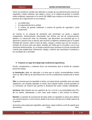 UNIDAD IV DISEÑO ANTROPOMETRICO
F A C T O R E S D E L T R A B A J O 6 “M”
Existe una tendencia mundial que defiende la sinergia de una administración conjunta de
seguridad y medio ambiente, que obliga a incluir, en el modelo de gestión, la variable
medio ambiental, expresada en la norma ISO 14000 y que involucra a las distintas áreas y
procesos de la organización en una empresa:
 La calidad total.
 El aseguramiento de la calidad.
 El sistema de gestión ambiental o sistema de gestión de seguridad y salud
ocupacional.
Un sistema es un conjunto de elementos que constituyen sus partes u órganos
componentes, dinámicamente relacionados que forman una red de comunicaciones
debido a la interacción entre los elementos, que desarrollan una actividad que es la
operación o proceso que se ejecuta, para alcanzar un objetivo o propósito que es la propia
finalidad del sistema, sobre la base de datos, energía y materia que son los insumos o
entradas de recursos para que opere, tomados del medio que lo circundan y con el cual
interactúa dinámicamente, en un tiempo específico que constituye el ciclo de actividad del
sistema para proporcionar información, energía y materia que constituyen el producto o
los resultados de su actividad.
 Proponer un lugar de trabajo bajo condiciones ergonómicas.
Diseño, antropometría y ambiente físico son elementales para el diseño de cualquier
puesto de trabajo.
La iluminación: debe ser adecuada a la tarea que se realiza, recomendándose niveles
entre los 300 y 500 lux, de color blanco frío a luz fría y rendimiento cromático de al menos
80.
Silla: se aconseja que sea regulable en altura, con apoya brazos ajustables para una mejor
adaptación, con respaldo regulable en altura, buen soporte lumbar, asiento ajustable en
su inclinación, de material que permita la disipación del sudor y bordes redondeados.
Escritorio: debe disponer de una superficie de 1.2 a 1.8 m2 y una profundidad entre 70 y
80 cm, bordes redondeados y color mate (café madera u otro similar) no brilloso.
Monitor: la pantalla de visualización de datos debe ser regulable en altura para obtener
una correcta postura a nivel cervical, donde el eje visual coincida con el borde superior de
la pantalla.
Accesorios como apoya pies regulables, pad mouse, apoya muñecas y atril de soporte para
documentos, entre otros.
 