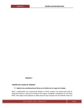 UNIDAD IV DISEÑO ANTROPOMETRICO
F A C T O R E S D E L T R A B A J O 6 “M”
UNIDAD 5
“DISEÑO DEL LUGAR DE TRABAJO”
 Explicar las consideraciones físicas en el diseño de un lugar de trabajo.
Idear e implementar una estación de trabajo en forma correcta, de manera que evite el
riesgo de lesiones y que por el contrario sea seguro, saludable y productivo es una tarea
difícil. Para lograr este propósito se debe procurar que el puesto sea tan flexible como sea
 